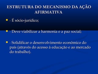 ESTRUTURA DO MECANISMO DA AÇÃOESTRUTURA DO MECANISMO DA AÇÃO
AFIRMATIVAAFIRMATIVA
 -- É sócio-jurídico;É sócio-jurídico;
 -- Deve viabilizar a harmonia e a paz social;Deve viabilizar a harmonia e a paz social;
 -- Solidificar o desenvolvimento econômico doSolidificar o desenvolvimento econômico do
país (através do acesso à educação e ao mercadopaís (através do acesso à educação e ao mercado
do trabalho).do trabalho).
 