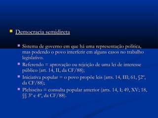  Democracia semidiretaDemocracia semidireta
 Sistema de governo em que há uma representação política,Sistema de governo em que há uma representação política,
mas podendo o povo interferir em alguns casos no trabalhomas podendo o povo interferir em alguns casos no trabalho
legislativo.legislativo.
 Referendo = aprovação ou rejeição de uma lei de interesseReferendo = aprovação ou rejeição de uma lei de interesse
público (art. 14, II, da CF/88);público (art. 14, II, da CF/88);
 Iniciativa popular = o povo propõe leis (arts. 14, III; 61, §2º,Iniciativa popular = o povo propõe leis (arts. 14, III; 61, §2º,
da CF/88);da CF/88);
 Plebiscito = consulta popular anterior (arts. 14, I; 49, XV; 18,Plebiscito = consulta popular anterior (arts. 14, I; 49, XV; 18,
§§ 3º e 4º, da CF/88).§§ 3º e 4º, da CF/88).
 