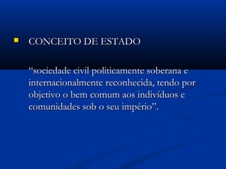  CONCEITO DE ESTADOCONCEITO DE ESTADO
““sociedade civil politicamente soberana esociedade civil politicamente soberana e
internacionalmente reconhecida, tendo porinternacionalmente reconhecida, tendo por
objetivo o bem comum aos indivíduos eobjetivo o bem comum aos indivíduos e
comunidades sob o seu império”.comunidades sob o seu império”.
 