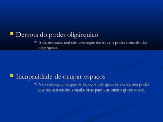  Derrota do poder oligárquicoDerrota do poder oligárquico
 A democracia real não consegue derrotar o poder oriundo dasA democracia real não consegue derrotar o poder oriundo das
oligarquias.oligarquias.
 Incapacidade de ocupar espaçosIncapacidade de ocupar espaços
 Não consegue ocupar os espaços nos quais se exerce um poderNão consegue ocupar os espaços nos quais se exerce um poder
que toma decisões vinculatórias para um inteiro grupo social.que toma decisões vinculatórias para um inteiro grupo social.
 