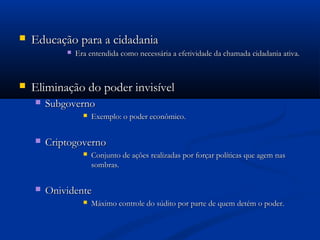  Educação para a cidadaniaEducação para a cidadania
 Era entendida como necessária a efetividade da chamada cidadania ativa.Era entendida como necessária a efetividade da chamada cidadania ativa.
 Eliminação do poder invisívelEliminação do poder invisível
 SubgovernoSubgoverno
 Exemplo: o poder econômico.Exemplo: o poder econômico.
 CriptogovernoCriptogoverno
 Conjunto de ações realizadas por forçar políticas que agem nasConjunto de ações realizadas por forçar políticas que agem nas
sombras.sombras.
 OnividenteOnividente
 Máximo controle do súdito por parte de quem detém o poder.Máximo controle do súdito por parte de quem detém o poder.
 