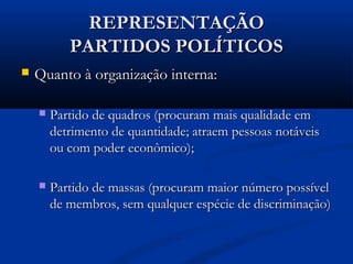 REPRESENTAÇÃOREPRESENTAÇÃO
PARTIDOS POLÍTICOSPARTIDOS POLÍTICOS
 Quanto à organização interna:Quanto à organização interna:
 Partido de quadros (procuram mais qualidade emPartido de quadros (procuram mais qualidade em
detrimento de quantidade; atraem pessoas notáveisdetrimento de quantidade; atraem pessoas notáveis
ou com poder econômico);ou com poder econômico);
 Partido de massas (procuram maior número possívelPartido de massas (procuram maior número possível
de membros, sem qualquer espécie de discriminação)de membros, sem qualquer espécie de discriminação)
 
