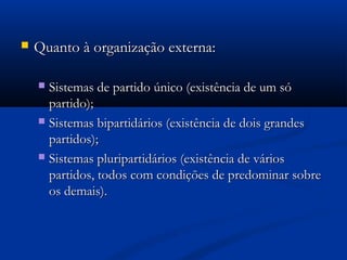  Quanto à organização externa:Quanto à organização externa:
 Sistemas de partido único (existência de um sóSistemas de partido único (existência de um só
partido);partido);
 Sistemas bipartidários (existência de dois grandesSistemas bipartidários (existência de dois grandes
partidos);partidos);
 Sistemas pluripartidários (existência de váriosSistemas pluripartidários (existência de vários
partidos, todos com condições de predominar sobrepartidos, todos com condições de predominar sobre
os demais).os demais).
 