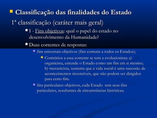  Classificação das finalidades do EstadoClassificação das finalidades do Estado
1ª classificação (caráter mais geral)1ª classificação (caráter mais geral)
 I -I - Fins objetivosFins objetivos: qual o papel do estado no: qual o papel do estado no
desenvolvimento da Humanidade?desenvolvimento da Humanidade?
 Duas correntes de respostas:Duas correntes de respostas:
 fins universais objetivos (fins comuns a todos os Estados);fins universais objetivos (fins comuns a todos os Estados);
 Contrários a essa corrente se tem a evolucionista: a)Contrários a essa corrente se tem a evolucionista: a)
organicista, entende o Estado como um fim em si mesmo;organicista, entende o Estado como um fim em si mesmo;
b) mecanicista, sustenta que a vida social é uma sucessão deb) mecanicista, sustenta que a vida social é uma sucessão de
acontecimentos invencíveis, que não podem ser dirigidosacontecimentos invencíveis, que não podem ser dirigidos
para certo fim.para certo fim.
 fins particulares objetivos, cada Estado tem seus finsfins particulares objetivos, cada Estado tem seus fins
particulares, resultantes de circunstâncias históricas;particulares, resultantes de circunstâncias históricas;
 
