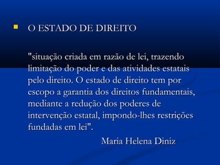 O ESTADO DE DIREITOO ESTADO DE DIREITO
"situação criada em razão de lei, trazendo"situação criada em razão de lei, trazendo
limitação do poder e das atividades estataislimitação do poder e das atividades estatais
pelo direito. O estado de direito tem porpelo direito. O estado de direito tem por
escopo a garantia dos direitos fundamentais,escopo a garantia dos direitos fundamentais,
mediante a redução dos poderes demediante a redução dos poderes de
intervenção estatal, impondo-lhes restriçõesintervenção estatal, impondo-lhes restrições
fundadas em lei".fundadas em lei".
Maria Helena DinizMaria Helena Diniz
 