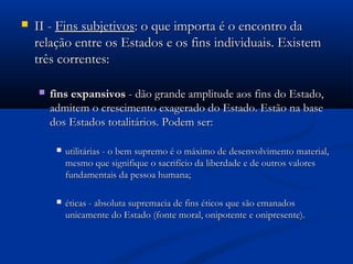  II -II - Fins subjetivosFins subjetivos: o que importa é o encontro da: o que importa é o encontro da
relação entre os Estados e os fins individuais. Existemrelação entre os Estados e os fins individuais. Existem
três correntes:três correntes:
 fins expansivosfins expansivos - dão grande amplitude aos fins do Estado,- dão grande amplitude aos fins do Estado,
admitem o crescimento exagerado do Estado. Estão na baseadmitem o crescimento exagerado do Estado. Estão na base
dos Estados totalitários. Podem ser:dos Estados totalitários. Podem ser:
 utilitárias - o bem supremo é o máximo de desenvolvimento material,utilitárias - o bem supremo é o máximo de desenvolvimento material,
mesmo que signifique o sacrifício da liberdade e de outros valoresmesmo que signifique o sacrifício da liberdade e de outros valores
fundamentais da pessoa humana;fundamentais da pessoa humana;
 éticas - absoluta supremacia de fins éticos que são emanadoséticas - absoluta supremacia de fins éticos que são emanados
unicamente do Estado (fonte moral, onipotente e onipresente).unicamente do Estado (fonte moral, onipotente e onipresente).
 