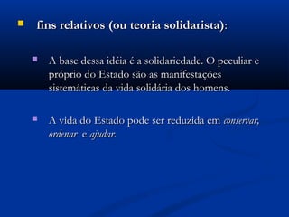  fins relativos (ou teoria solidarista)fins relativos (ou teoria solidarista)::
 A base dessa idéia é a solidariedade. O peculiar eA base dessa idéia é a solidariedade. O peculiar e
próprio do Estado são as manifestaçõespróprio do Estado são as manifestações
sistemáticas da vida solidária dos homens.sistemáticas da vida solidária dos homens.
 A vida do Estado pode ser reduzida emA vida do Estado pode ser reduzida em conservar,conservar,
ordenarordenar ee ajudarajudar..
 
