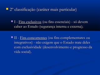  2º classificação (caráter mais particular)2º classificação (caráter mais particular)
 I -I - Fins exclusivosFins exclusivos (ou fins essenciais) - só devem(ou fins essenciais) - só devem
caber ao Estado (segurança interna e externa);caber ao Estado (segurança interna e externa);
 II -II - Fins concorrentesFins concorrentes (ou fins complementares ou(ou fins complementares ou
integrativos) - não exigem que o Estado trate delesintegrativos) - não exigem que o Estado trate deles
com exclusividade (desenvolvimento e progresso dacom exclusividade (desenvolvimento e progresso da
vida social).vida social).
 
