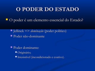 O PODER DO ESTADOO PODER DO ESTADO
 O poder é um elemento essencial do Estado?O poder é um elemento essencial do Estado?
 Jellinek =>Jellinek => dominaçãodominação (poder político)(poder político)
 Poder não-dominantePoder não-dominante
 Poder dominante:Poder dominante:
 Originário;Originário;
 Irresistível (incondicionado e coativo).Irresistível (incondicionado e coativo).
 