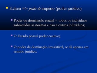  Kelsen =>Kelsen => poder depoder de império (poder jurídico)império (poder jurídico)
 Poder ou dominação estatal = todos os indivíduosPoder ou dominação estatal = todos os indivíduos
submetidos às normas e não a outros indivíduos;submetidos às normas e não a outros indivíduos;
 O Estado possui poder coativo;O Estado possui poder coativo;
 O poder de dominação irresistível, se dá apenas emO poder de dominação irresistível, se dá apenas em
sentido jurídico.sentido jurídico.
 
