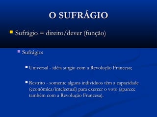 O SUFRÁGIOO SUFRÁGIO
 Sufrágio = direito/dever (função)Sufrágio = direito/dever (função)
 Sufrágio:Sufrágio:
 Universal - idéia surgiu com a Revolução Francesa;Universal - idéia surgiu com a Revolução Francesa;
 Restrito - somente alguns indivíduos têm a capacidadeRestrito - somente alguns indivíduos têm a capacidade
(econômica/intelectual) para exercer o voto (aparece(econômica/intelectual) para exercer o voto (aparece
também com a Revolução Francesa).também com a Revolução Francesa).
 