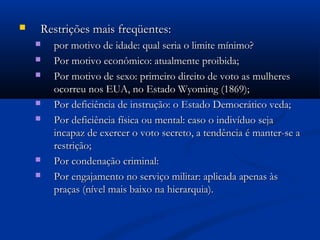  Restrições mais freqüentes:Restrições mais freqüentes:
 por motivo de idade: qual seria o limite mínimo?por motivo de idade: qual seria o limite mínimo?
 Por motivo econômico: atualmente proibida;Por motivo econômico: atualmente proibida;
 Por motivo de sexo: primeiro direito de voto as mulheresPor motivo de sexo: primeiro direito de voto as mulheres
ocorreu nos EUA, no Estado Wyoming (1869);ocorreu nos EUA, no Estado Wyoming (1869);
 Por deficiência de instrução: o Estado Democrático veda;Por deficiência de instrução: o Estado Democrático veda;
 Por deficiência física ou mental: caso o indivíduo sejaPor deficiência física ou mental: caso o indivíduo seja
incapaz de exercer o voto secreto, a tendência é manter-se aincapaz de exercer o voto secreto, a tendência é manter-se a
restrição;restrição;
 Por condenação criminal:Por condenação criminal:
 Por engajamento no serviço militar: aplicada apenas àsPor engajamento no serviço militar: aplicada apenas às
praças (nível mais baixo na hierarquia).praças (nível mais baixo na hierarquia).
 