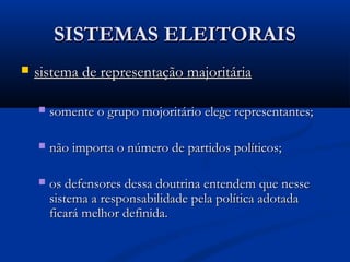 SISTEMAS ELEITORAISSISTEMAS ELEITORAIS
 sistema de representação majoritáriasistema de representação majoritária
 somente o grupo mojoritário elege representantes;somente o grupo mojoritário elege representantes;
 não importa o número de partidos políticos;não importa o número de partidos políticos;
 os defensores dessa doutrina entendem que nesseos defensores dessa doutrina entendem que nesse
sistema a responsabilidade pela política adotadasistema a responsabilidade pela política adotada
ficará melhor definida.ficará melhor definida.
 