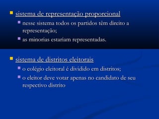  sistema de representação proporcionalsistema de representação proporcional
 nesse sistema todos os partidos têm direito anesse sistema todos os partidos têm direito a
representação;representação;
 as minorias estariam representadas.as minorias estariam representadas.
 sistema de distritos eleitoraissistema de distritos eleitorais
 o colégio eleitoral é dividido em distritos;o colégio eleitoral é dividido em distritos;
 o eleitor deve votar apenas no candidato de seuo eleitor deve votar apenas no candidato de seu
respectivo distritorespectivo distrito
 