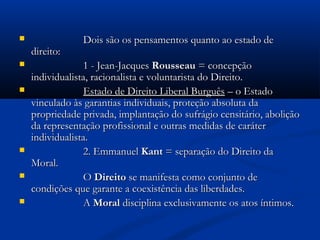  Dois são os pensamentos quanto ao estado deDois são os pensamentos quanto ao estado de
direito:direito:
 1 - Jean-Jacques1 - Jean-Jacques RousseauRousseau = concepção= concepção
individualista, racionalista e voluntarista do Direito.individualista, racionalista e voluntarista do Direito.
 Estado de Direito Liberal BurguêsEstado de Direito Liberal Burguês – o Estado– o Estado
vinculado às garantias individuais, proteção absoluta davinculado às garantias individuais, proteção absoluta da
propriedade privada, implantação do sufrágio censitário, aboliçãopropriedade privada, implantação do sufrágio censitário, abolição
da representação profissional e outras medidas de caráterda representação profissional e outras medidas de caráter
individualista.individualista.
 2. Emmanuel2. Emmanuel KantKant = separação do Direito da= separação do Direito da
Moral.Moral.
 OO DireitoDireito se manifesta como conjunto dese manifesta como conjunto de
condições que garante a coexistência das liberdades.condições que garante a coexistência das liberdades.
 AA MoralMoral disciplina exclusivamente os atos íntimos.disciplina exclusivamente os atos íntimos.
 