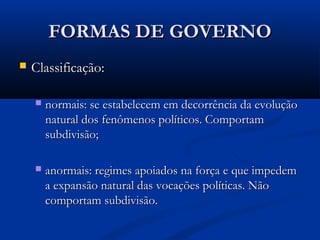 FORMAS DE GOVERNOFORMAS DE GOVERNO
 Classificação:Classificação:
 normais: se estabelecem em decorrência da evoluçãonormais: se estabelecem em decorrência da evolução
natural dos fenômenos políticos. Comportamnatural dos fenômenos políticos. Comportam
subdivisão;subdivisão;
 anormais: regimes apoiados na força e que impedemanormais: regimes apoiados na força e que impedem
a expansão natural das vocações políticas. Nãoa expansão natural das vocações políticas. Não
comportam subdivisão.comportam subdivisão.
 