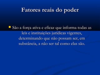 Fatores reais do poderFatores reais do poder
 São a força ativa e eficaz que informa todas asSão a força ativa e eficaz que informa todas as
leis e instituições jurídicas vigentes,leis e instituições jurídicas vigentes,
determinando que não possam ser, emdeterminando que não possam ser, em
substância, a não ser tal como elas são.substância, a não ser tal como elas são.
 