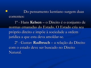  Do pensamento kentiano surgem duasDo pensamento kentiano surgem duas
correntes:correntes:
1ª - Hans1ª - Hans KelsenKelsen – o Direito é o conjunto de– o Direito é o conjunto de
normas emanadas do Estado. O Estado cria seunormas emanadas do Estado. O Estado cria seu
próprio direito e impõe à sociedade a ordempróprio direito e impõe à sociedade a ordem
jurídica a que esta deva amoldar-se.jurídica a que esta deva amoldar-se.
2ª - Gustav2ª - Gustav RadbruchRadbruch – a relação do Direito– a relação do Direito
com o estado deve ser buscado no Direitocom o estado deve ser buscado no Direito
Natural.Natural.
 