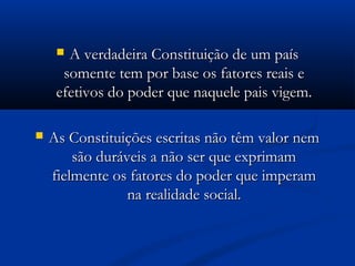  A verdadeira Constituição de um paísA verdadeira Constituição de um país
somente tem por base os fatores reais esomente tem por base os fatores reais e
efetivos do poder que naquele pais vigem.efetivos do poder que naquele pais vigem.
 As Constituições escritas não têm valor nemAs Constituições escritas não têm valor nem
são duráveis a não ser que exprimamsão duráveis a não ser que exprimam
fielmente os fatores do poder que imperamfielmente os fatores do poder que imperam
na realidade social.na realidade social.
 