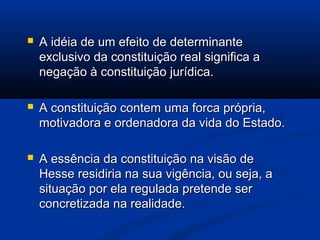  A idéia de um efeito de determinanteA idéia de um efeito de determinante
exclusivo da constituição real significa aexclusivo da constituição real significa a
negação à constituição jurídica.negação à constituição jurídica.
 A constituição contem uma forca própria,A constituição contem uma forca própria,
motivadora e ordenadora da vida do Estado.motivadora e ordenadora da vida do Estado.
 A essência da constituição na visão deA essência da constituição na visão de
Hesse residiria na sua vigência, ou seja, aHesse residiria na sua vigência, ou seja, a
situação por ela regulada pretende sersituação por ela regulada pretende ser
concretizada na realidade.concretizada na realidade.
 