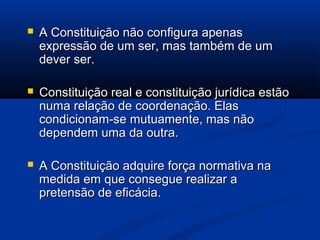  A Constituição não configura apenasA Constituição não configura apenas
expressão de um ser, mas também de umexpressão de um ser, mas também de um
dever ser.dever ser.
 Constituição real e constituição jurídica estãoConstituição real e constituição jurídica estão
numa relação de coordenação. Elasnuma relação de coordenação. Elas
condicionam-se mutuamente, mas nãocondicionam-se mutuamente, mas não
dependem uma da outra.dependem uma da outra.
 A Constituição adquire força normativa naA Constituição adquire força normativa na
medida em que consegue realizar amedida em que consegue realizar a
pretensão de eficácia.pretensão de eficácia.
 
