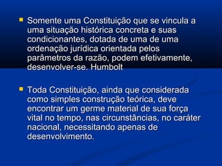  Somente uma Constituição que se vincula aSomente uma Constituição que se vincula a
uma situação histórica concreta e suasuma situação histórica concreta e suas
condicionantes, dotada de uma de umacondicionantes, dotada de uma de uma
ordenação jurídica orientada pelosordenação jurídica orientada pelos
parâmetros da razão, podem efetivamente,parâmetros da razão, podem efetivamente,
desenvolver-se. Humboltdesenvolver-se. Humbolt
 Toda Constituição, ainda que consideradaToda Constituição, ainda que considerada
como simples construção teórica, devecomo simples construção teórica, deve
encontrar um germe material de sua forçaencontrar um germe material de sua força
vital no tempo, nas circunstâncias, no carátervital no tempo, nas circunstâncias, no caráter
nacional, necessitando apenas denacional, necessitando apenas de
desenvolvimento.desenvolvimento.
 