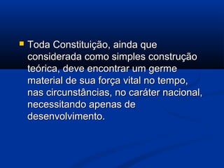  Toda Constituição, ainda queToda Constituição, ainda que
considerada como simples construçãoconsiderada como simples construção
teórica, deve encontrar um germeteórica, deve encontrar um germe
material de sua força vital no tempo,material de sua força vital no tempo,
nas circunstâncias, no caráter nacional,nas circunstâncias, no caráter nacional,
necessitando apenas denecessitando apenas de
desenvolvimento.desenvolvimento.
 