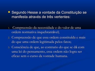  Segundo Hesse a vontade da Constituição seSegundo Hesse a vontade da Constituição se
manifesta através de três vertentes:manifesta através de três vertentes:
1.1. Compreensão da necessidade e do valor de umaCompreensão da necessidade e do valor de uma
ordem normativa inquebrantordem normativa inquebrantáável;vel;
2.2. Compreensão de que essa ordem constituCompreensão de que essa ordem constituíída e maisda e mais
do que uma ordem legitimada pelos fatos;do que uma ordem legitimada pelos fatos;
3.3. Consciência de que, ao contrario do que se dConsciência de que, ao contrario do que se dáá comcom
uma lei do pensamento, essa ordem não logra seruma lei do pensamento, essa ordem não logra ser
eficaz sem o curso da vontade humana.eficaz sem o curso da vontade humana.
 