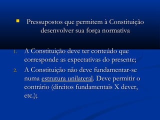  Pressupostos que permitem à ConstituiçãoPressupostos que permitem à Constituição
desenvolver sua força normativadesenvolver sua força normativa
1.1. A Constituição deve ter conteúdo queA Constituição deve ter conteúdo que
corresponde as expectativas do presente;corresponde as expectativas do presente;
2.2. A Constituição não deve fundamentar-seA Constituição não deve fundamentar-se
numanuma estrutura unilateralestrutura unilateral. Deve permitir o. Deve permitir o
contrário (direitos fundamentais X dever,contrário (direitos fundamentais X dever,
etc.);etc.);
 