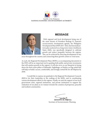 MESSAGE
	With regional and local development being one of
the main thrusts of President Rodrigo R. Duterte’s
socioeconomic development agenda, the Philippine
DevelopmentPlan(PDP)2017-2022,thefirstmedium-
term plan anchored on a long-term vision (AmBisyon
Natin 2040), was specifically designed to cultivate
growth and reduce inequality between the regions.
This can be achieved by directing development to key
areas throughout the country and connecting these growth centers to rural areas.
As such, the Regional Development Plans (RDPs), as accompanying documents to
the PDP, will be an important tool in guiding both public and private investments
that will catalyze growth in the regions. It will also serve as our blueprint in laying
down the three main pillars of Malasakit, Pagbabago, at Patuloy na Pag-unlad that
will help us build a secure, comfortable, and strongly rooted life for all Filipinos by
2040.
	 I would like to express my gratitude to the Regional Development Councils
(RDCs) for their leadership in the crafting of the RDPs, and in coordinating
various development efforts in the regions. Finally, we seek the support of our local
government units, regional institutions, and private institutions to support the
realization of our plans as we venture towards the creation of prosperous, peaceful
and resilient communities.
						ERNESTO M. PERNIA
					Secretary of Socioeconomic Planning
Republic of the Philippines
NATIONAL ECONOMIC AND DEVELOPMENT AUTHORITY
 