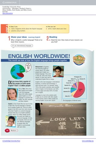 Did you know that a quarter of
all the people on Earth speak
English? That’s 1.5 billion people!
This is Tara. She’s from
New Zealand and English
is her first language.
About 450 million people
speak English as a first
language in countries like
Britain, the USA, Australia
and New Zealand.
Sandro is from Puerto Rico but now he lives
in New York. His first language is Spanish,
but he speaks English too. Thirty-six million
people in the USA come from Latin America.
They learn English as a second language
because they live in an English-speaking
country. About 375 million people across
the world use English as
a second language. In India,
for example, there are over
350 different languages,
so people often use
English to communicate
with each other.
Mohammed is Egyptian.
He’s learning English at
school. About 750 million
people learn English as a
foreign language. They use it
in their job, when they travel
abroad, or when they want to
understand English films or songs.
English is the main language in international
business, in science and technology, in
sport and pop music. For example, nearly
70% of the world’s scientists read scientific
texts in English. On the Internet, over 60%
of home pages and about 85% of emails
are in English.
Language is a key to the outside world.
It helps you to connect with other people.
At the moment, about a billion people are
learning English, so you aren’t alone!
Korean 2%
Portuguese 2%
Italian 4%
Chinese 4%
French 4%
Spanish 5%
German 5%
Japanese 8%
Other 9%
English
57%
The languages of Internet users
2Reading
a Read the text. How many of your reasons can
you find?
In Step 3 you
● read a magazine article about the English language
● practise using numbers
STEP3
1Share your ideas Learning English
Why is English a useful language? Think of at
least three reasons.
so that you can
● write a report about your class
It’s an international language.
Module 110
ENGLISH WORLDWIDE!
This month we look at how the English language brings people together.
© Cambridge University Press www.cambridge.org
Cambridge University Press
0521614333 - Messages: Student’s Book 3
Diana Goodey, Noel Goodey and Miles Craven
Excerpt
More information
 