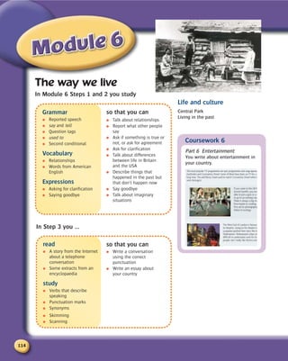 114
Grammar
● Reported speech
● say and tell
● Question tags
● used to
● Second conditional
Vocabulary
● Relationships
● Words from American
English
Expressions
● Asking for clarification
● Saying goodbye
The way we live
In Module 6 Steps 1 and 2 you study
read
● A story from the Internet
about a telephone
conversation
● Some extracts from an
encyclopaedia
study
● Verbs that describe
speaking
● Punctuation marks
● Synonyms
● Skimming
● Scanning
Coursework 6
Part 6 Entertainment
You write about entertainment in
your country.
Life and culture
Central Park
Living in the past
In Step 3 you ...
so that you can
● Talk about relationships
● Report what other people
say
● Ask if something is true or
not, or ask for agreement
● Ask for clarification
● Talk about differences
between life in Britain
and the USA
● Describe things that
happened in the past but
that don’t happen now
● Say goodbye
● Talk about imaginary
situations
so that you can
● Write a conversation
using the correct
punctuation
● Write an essay about
your country
 