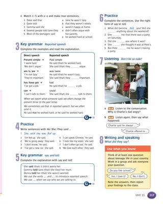 Unit 11
c Match 1–5 with a–e and make true sentences.
1 Dave said that a Jane he wasn’t lazy.
2 Dave told b that they weren’t rebels.
3 Gemma said she c weren’t happy at home.
4 Several people told Jane they d didn’t often argue with
5 Most of the teenagers said her parents.
e he worked hard at school.
3Key grammar Reported speech
Complete the examples and read the explanation.
Direct speech Reported speech
Present simple k Past simple
‘I work hard.’ He said (that) he worked hard.
‘We don’t argue.’ She said (that) they argue.
am/is/are k was/were
‘I’m not lazy.’ He said (that) he wasn’t lazy.
‘They’re important.’ She said (that) they important.
has/have got k had
‘I’ve got a job.’ He said (that) he a job.
can k could
‘I can’t talk to them.’ She said (that) she talk to them.
When we report what someone said, we often change the
present tense to the past tense.
We sometimes use that in reported speech, but we often
omit it.
He said that he worked hard. or He said he worked hard.
4Practice
Write sentences with He/She/They said ...
1 She said she was fed up.
1 ‘I’m fed up,’ she said. 5 ‘I can speak Chinese,’ he said.
2 ‘We’re going away,’ they said. 6 ‘I look like my sister,’ she said.
3 ‘I don’t know,’ he said. 7 ‘I don’t often go out,’ he said.
4 ‘I’ve got a new car,’ she said. 8 ‘We love each other,’ they said.
5Key grammar say and tell
Complete the explanation with say and tell.
She said (that) it didn’t worry her.
Gemma told Jane (that) she liked her mum.
Donna told her (that) she wasn’t worried.
We use the verbs ..... and ..... to introduce reported speech.
We use ..... when we say who we are talking to.
tell
6Practice
Complete the sentences. Use the right
form of say or tell.
1 What did Gemma you? Did she
anything about the weekend?
2 She me that there was a party
on Saturday.
3 Did she you where it was?
4 She she thought it was at Pete’s.
5 But Pete me he wasn’t having
a party.
7Listening Don’t be so rude!
a Listen to the conversation.
Why is Charlie’s dad angry?
b Listen again, then say what
happened.
Think of at least one question
about teenage life in your country.
Work in a group and ask everyone
your question.
Note the answers, then report
your findings to the class.
Use what you know
Do you like school?
Yes, I love it! No, I don’t.
117
18
18
8Writing and speaking
What did they say?
Charlie said he always …
Charlie offered to …
 