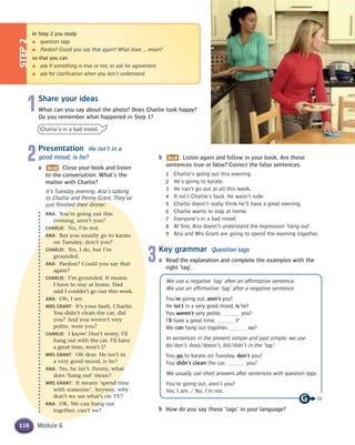 Module 6
b Listen again and follow in your book. Are these
sentences true or false? Correct the false sentences.
1 Charlie’s going out this evening.
2 He’s going to karate.
3 He can’t go out at all this week.
4 It isn’t Charlie’s fault. He wasn’t rude.
5 Charlie doesn’t really think he’ll have a great evening.
6 Charlie wants to stay at home.
7 Everyone’s in a bad mood.
8 At first, Ana doesn’t understand the expression ‘hang out’.
9 Ana and Mrs Grant are going to spend the evening together.
3Key grammar Question tags
a Read the explanation and complete the examples with the
right ‘tag’.
We use a negative ‘tag’ after an affirmative sentence.
We use an affirmative ‘tag’ after a negative sentence.
You’re going out, aren’t you?
He isn’t in a very good mood, is he?
You weren’t very polite, you?
I’ll have a great time, I?
We can hang out together, we?
In sentences in the present simple and past simple, we use
do/don’t, does/doesn’t, did/didn’t in the ‘tag’:
You go to karate on Tuesday, don’t you?
You didn’t clean the car, you?
We usually use short answers after sentences with question tags:
You’re going out, aren’t you?
Yes, I am. / No, I’m not.
b How do you say these ‘tags’ in your language?
1Share your ideas
What can you say about the photo? Does Charlie look happy?
Do you remember what happened in Step 1?
Charlie’s in a bad mood.
2Presentation He isn’t in a
good mood, is he?
a Close your book and listen
to the conversation. What’s the
matter with Charlie?
It’s Tuesday evening. Ana’s talking
to Charlie and Penny Grant. They’ve
just finished their dinner.
ANA: You’re going out this
evening, aren’t you?
CHARLIE: No, I’m not.
ANA: But you usually go to karate
on Tuesday, don’t you?
CHARLIE: Yes, I do, but I’m
grounded.
ANA: Pardon? Could you say that
again?
CHARLIE: I’m grounded. It means
I have to stay at home. Dad
said I couldn’t go out this week.
ANA: Oh, I see.
MRS GRANT: It’s your fault, Charlie.
You didn’t clean the car, did
you? And you weren’t very
polite, were you?
CHARLIE: I know! Don’t worry. I’ll
hang out with the cat. I’ll have
a great time, won’t I?
MRS GRANT: Oh dear. He isn’t in
a very good mood, is he?
ANA: No, he isn’t. Penny, what
does ‘hang out’ mean?
MRS GRANT: It means ‘spend time
with someone’. Anyway, why
don’t we see what’s on TV?
ANA: OK. We can hang out
together, can’t we?
STEP2
In Step 2 you study
● question tags
● Pardon? Could you say that again? What does ... mean?
so that you can
● ask if something is true or not, or ask for agreement
● ask for clarification when you don’t understand
118
19
 