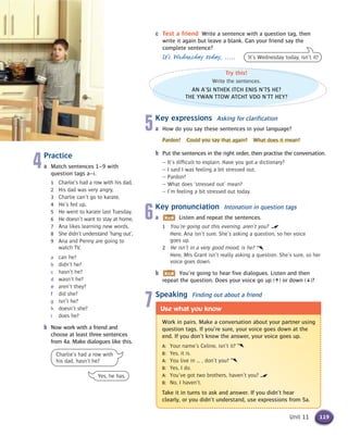 5Key expressions Asking for clarification
a How do you say these sentences in your language?
Pardon? Could you say that again? What does it mean?
b Put the sentences in the right order, then practise the conversation.
– It’s difficult to explain. Have you got a dictionary?
– I said I was feeling a bit stressed out.
– Pardon?
– What does ‘stressed out’ mean?
– I’m feeling a bit stressed out today.
6Key pronunciation Intonation in question tags
a Listen and repeat the sentences.
1 You’re going out this evening, aren’t you?
Here, Ana isn’t sure. She’s asking a question, so her voice
goes up.
2 He isn’t in a very good mood, is he?
Here, Mrs Grant isn’t really asking a question. She’s sure, so her
voice goes down.
b You’re going to hear five dialogues. Listen and then
repeat the question. Does your voice go up (h) or down (x)?
7Speaking Finding out about a friend
119Unit 11
4Practice
a Match sentences 1–9 with
question tags a–i.
1 Charlie’s had a row with his dad,
2 His dad was very angry,
3 Charlie can’t go to karate,
4 He’s fed up,
5 He went to karate last Tuesday,
6 He doesn’t want to stay at home,
7 Ana likes learning new words,
8 She didn’t understand ‘hang out’,
9 Ana and Penny are going to
watch TV,
a can he?
b didn’t he?
c hasn’t he?
d wasn’t he?
e aren’t they?
f did she?
g isn’t he?
h doesn’t she?
i does he?
b Now work with a friend and
choose at least three sentences
from 4a. Make dialogues like this.
Try this!
Write the sentences.
AN A’SI NTHEK ITCH ENIS N’TS HE?
THE YWAN TTOW ATCHT VDO N’TT HEY?
Charlie’s had a row with
his dad, hasn’t he?
Yes, he has.
It’s Wednesday today, isn’t it?
Work in pairs. Make a conversation about your partner using
question tags. If you’re sure, your voice goes down at the
end. If you don’t know the answer, your voice goes up.
A: Your name’s Celine, isn’t it?
B: Yes, it is.
A: You live in … , don’t you?
B: Yes, I do.
A: You’ve got two brothers, haven’t you?
B: No, I haven’t.
Take it in turns to ask and answer. If you didn’t hear
clearly, or you didn’t understand, use expressions from 5a.
Use what you know
c Test a friend Write a sentence with a question tag, then
write it again but leave a blank. Can your friend say the
complete sentence?
It’s Wednesday today, .....
 