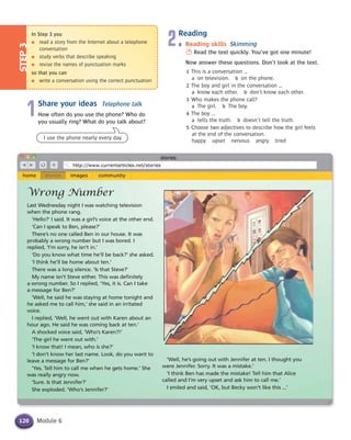 Module 6
In Step 3 you
● read a story from the Internet about a telephone
conversation
● study verbs that describe speaking
● revise the names of punctuation marks
so that you can
● write a conversation using the correct punctuation
STEP3
120
1Share your ideas Telephone talk
How often do you use the phone? Who do
you usually ring? What do you talk about?
Wrong Number
Last Wednesday night I was watching television
when the phone rang.
‘Hello?’ I said. It was a girl’s voice at the other end.
‘Can I speak to Ben, please?’
There’s no one called Ben in our house. It was
probably a wrong number but I was bored. I
replied, ‘I’m sorry, he isn’t in.’
‘Do you know what time he’ll be back?’ she asked.
‘I think he’ll be home about ten.’
There was a long silence. ‘Is that Steve?’
My name isn’t Steve either. This was definitely
a wrong number. So I replied, ‘Yes, it is. Can I take
a message for Ben?’
‘Well, he said he was staying at home tonight and
he asked me to call him,’ she said in an irritated
voice.
I replied, ‘Well, he went out with Karen about an
hour ago. He said he was coming back at ten.’
A shocked voice said, ‘Who’s Karen?!’
‘The girl he went out with.’
‘I know that! I mean, who is she?’
‘I don’t know her last name. Look, do you want to
leave a message for Ben?’
‘Yes. Tell him to call me when he gets home.’ She
was really angry now.
‘Sure. Is that Jennifer?’
She exploded. ‘Who’s Jennifer?’
I use the phone nearly every day.
2Reading
a Reading skills Skimming
S Read the text quickly. You’ve got one minute!
Now answer these questions. Don’t look at the text.
1 This is a conversation ...
a on television. b on the phone.
2 The boy and girl in the conversation ...
a know each other. b don’t know each other.
3 Who makes the phone call?
a The girl. b The boy.
4 The boy ...
a tells the truth. b doesn’t tell the truth.
5 Choose two adjectives to describe how the girl feels
at the end of the conversation.
happy upset nervous angry tired
‘Well, he’s going out with Jennifer at ten. I thought you
were Jennifer. Sorry. It was a mistake.’
‘I think Ben has made the mistake! Tell him that Alice
called and I’m very upset and ask him to call me.’
I smiled and said, ‘OK, but Becky won’t like this ...’
 