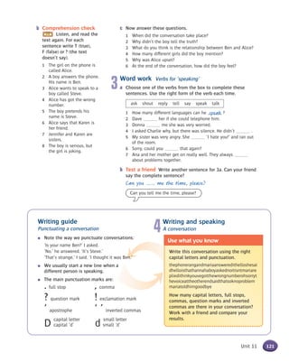 Writing guide
Punctuating a conversation
● Note the way we punctuate conversations:
‘Is your name Ben?’ I asked.
‘No,’ he answered. ‘It’s Steve.’
‘That’s strange,’ I said. ‘I thought it was Ben.’
● We usually start a new line when a
different person is speaking.
● The main punctuation marks are:
. full stop , comma
? question mark ! exclamation mark
’ apostrophe ‘ ’ inverted commas
D
capital letter
d
small letter
capital ‘d’ small ‘d’
4Writing and speaking
A conversation
Write this conversation using the right
capital letters and punctuation.
thephonerangandmariaansweredithelloshesai
dhelloisthathannahaboyaskednoitisntmariare
pliedithinkyouvegotthewrongnumberohsorryt
hevoiceattheotherendsaidthatsoknoproblem
mariatoldhimgoodbye
How many capital letters, full stops,
commas, question marks and inverted
commas are there in your conversation?
Work with a friend and compare your
results.
Use what you know
121Unit 11
c Now answer these questions.
1 When did the conversation take place?
2 Why didn’t the boy tell the truth?
3 What do you think is the relationship between Ben and Alice?
4 How many different girls did the boy mention?
5 Why was Alice upset?
6 At the end of the conversation, how did the boy feel?
3Word work Verbs for ‘speaking’
a Choose one of the verbs from the box to complete these
sentences. Use the right form of the verb each time.
ask shout reply tell say speak talk
1 How many different languages can he ?
2 Dave her if she could telephone him.
3 Donna me she was very worried.
4 I asked Charlie why, but there was silence. He didn’t .
5 My sister was very angry. She ‘I hate you!’ and ran out
of the room.
6 Sorry, could you that again?
7 Ana and her mother get on really well. They always
about problems together.
b Test a friend Write another sentence for 3a. Can your friend
say the complete sentence?
Can you ..... me the time, please?
speak
b Comprehension check
Listen, and read the
text again. For each
sentence write T (true),
F (false) or ? (the text
doesn’t say).
1 The girl on the phone is
called Alice.
2 A boy answers the phone.
His name is Ben.
3 Alice wants to speak to a
boy called Steve.
4 Alice has got the wrong
number.
5 The boy pretends his
name is Steve.
6 Alice says that Karen is
her friend.
7 Jennifer and Karen are
sisters.
8 The boy is serious, but
the girl is joking.
Can you tell me the time, please?
 