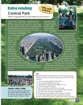 Central Park
Life andculture
Think of a big park that you know. What can you do there?
ABOUT NEW YORK
New York was originally called New
Amsterdam. When the British took
the city from the Dutch in 1664, they
renamed it after the Duke of York.
Task
Read the text and these sentences. For each sentence, write
T (true), F (false) or ? (the text doesn’t say). Correct the false
sentences.
1 There aren’t many gardens in New York.
2 You can’t take bicycles into the park.
3 Central Park is a good place for families to visit.
4 There are animals in the park.
5 More tourists than New Yorkers use the park.
6 It’s nearly sixty miles from one end of the park to the other.
7 You have to be rich to go to Central Park.
8 The park was more popular in the past than it is today.
9 In the 1970s people were afraid of going into the park.
10 The Central Park Conservancy spend a lot of money on the park.
123Unit 11
Central PPark, iin MManhattan, iis aa ppopular pplace ffor
people iin NNew YYork tto mmeet, ‘hang oout’ and hhave
ffun. NNew YYorkers ssay tthat tthe 8843-acre ppark iis ttheir
own ‘front ggarden’, wwhere tthey ccan rrelax aand eescape
from tthe nnoise oof oone oof tthe bbusiest ccities iin tthe
world. TThere aare llots oof tthings tto ddo iin tthee ppark. YYou
can pplay ggames, ggo jjogging, ccycling,
horse-riding, oor rrollerblading,
or ssimply ssunbathe oon tthe
grass. YYou ccan vvisit
the MMetropolitan
Museum, aand
there’s eeven
a zzoo! TThere
are 558 mmiles
of ppaths tto
explore, bbut
don’t wworry iif
you gget ttired;
you ccan hhave aa
rest oon oone oof tthe
9,000 bbenches.. TThere
are ooutdoor cconcerts aand
plays aand, iif yyou wwant ssomething
to eeat, tthere aare ssome ggreat rrestauurants, llike
The Tavern oon tthe GGreen. CCentral PPark iis ffamous aall
over tthe wworld aand aaround 225 million ppeople vvisit iit
each yyear.
However,, tthe ppark
hasn’t aalways bbeen
so ppopular. WWhen iit
opened, iin 11858,
only rrich ppeople
used iit. PPoor ppeople
said iit wwas
too eexpensive tto gget tthere. WWhen
transport bbecame ccheaper,
the ppark bbecame mmore
poopular aand, iin 11926,
the ffirst pplayground
was bbuilt. BBut iin tthe
1960s aand 11970s tthe
park bbecame ddirtty
and ddangerous, sso
people ddidn’t wwant
to ggo tthere. TThen, iin
1980, aan oorganisation
called TThe CCentrral PPark
Conservancy ttook ccontrol
and eeverything cchanged.
They sspent mmillions oof ddollars
on tthe pparkk. TThey pplanted ttrees aand
added aa llot oof nnew aattractions. NNow tthere aare
21 pplaygrounds aand tthere’s eeven aa sskating rrink. IIt
costs $20 mmillion aa yyear tto llook aafter CCentral PPark,
but mmost ppeople aagree tthat iit’s wworth iit.
 