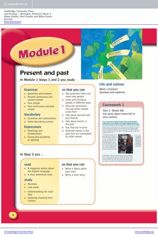 4
Grammar
● Questions and answers
● Present continuous and
present simple
● Past simple
● Past continuous and past
simple
Vocabulary
● Countries and nationalities
● Verbs describing actions
Expressions
● Greetings and
introductions
● Giving and accepting
an apology
Present and past
In Module 1 Steps 1 and 2 you study
so that you can
● Write a report about
your class
● Write a short story
In Step 3 you ...
read
● A magazine article about
the English language
● A short adventure story
study
● Numbers
● Link words
● Understanding the main
idea
● Guessing meaning from
context
so that you can
● Ask questions when you
meet new people
● Greet and introduce
people in different ways
● Describe nationality
and say where people
come from
● Talk about yourself and
your friends
● Talk about events in
the past
● Say that you’re sorry
● Describe events in the
past that are interrupted
by other events
Life and culture
What a mixture!
Journeys and explorers
Coursework 1
Part 1 Home life
You write about home life in
your country.
SCANDINAVIAN
8thCENTURYAD
ANGLO-SAXON
FRENCH
11thCENTURYAD
5th & 6th CENTURY AD
LATIN
1stCENTURYAD
© Cambridge University Press www.cambridge.org
Cambridge University Press
0521614333 - Messages: Student’s Book 3
Diana Goodey, Noel Goodey and Miles Craven
Excerpt
More information
 