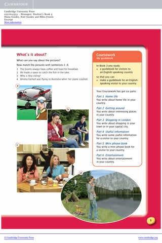 5
d
What’s it about?
What can you say about the pictures?
Now match the pictures with sentences 1–4.
1 The Grants always have coffee and toast for breakfast.
2 He made a spear to catch the fish in the lake.
3 Why is Ana crying?
4 Amelia Earhart was flying to Australia when her plane crashed.
a
b
c
Coursework
My guidebook
In Book 3 you study
● a guidebook for visitors to
an English-speaking country
so that you can
● make a guidebook for an English-
speaking visitor to your country
Your Coursework has got six parts:
Part 1 Home life
You write about home life in your
country.
Part 2 Getting around
You write about interesting places
in your country.
Part 3 Shopping in London
You write about shopping in your
town or in your capital city.
Part 4 Useful information
You write some useful information
for a visitor to your country.
Part 5 Mini phrase book
You write a mini phrase book for
a visitor to your country.
Part 6 Entertainment
You write about entertainment
in your country.
© Cambridge University Press www.cambridge.org
Cambridge University Press
0521614333 - Messages: Student’s Book 3
Diana Goodey, Noel Goodey and Miles Craven
Excerpt
More information
 