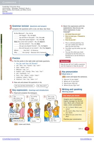 Revision
Imagine you’re meeting an
English teenager for the first
time. Work with a friend and
make a short conversation.
A: Hi! I’m David. What’s your
name?
B: My name’s Max. Nice to meet
you, David.
A: Where do you come from,
Max?
Practise your conversation.
Use what you know
7Unit 1
1 2 3
Remember!
How do you do? isn’t really a question,
and the response is How do you do?
3Grammar revision Questions and answers
Complete the questions with is/are, do/does, has/have.
Is Ana Mexican? – Yes, she is.
she happy? – No, she isn’t.
Jay and Ana in the park? – Yes, they are.
they both speak English? – Yes, they do.
Does Ana come from London? – No, she doesn’t.
she like London? – Yes, she does.
she got any English friends? – No, she hasn’t.
Ana and Jay got an ice cream? – No, they haven’t.
Where Ana live? – In Veracruz.
Why she crying? – Because she’s homesick.
4Practice
a Put the words in the right order and make questions.
1 Are Jay and Ana old friends?
1 old / Ana / are / friends / Jay / and ?
2 they / where / are ?
3 Mexican / Jay / is ?
4 English / got / friends / Ana / any / has ?
5 she / homesick / is ?
6 from / she / where / come / does ?
7 studying / what’s / Ana ?
8 Veracruz / live / Jay / does / in ?
b Now ask and answer the questions in 4a.
5Key expressions Greetings and introductions
a Read and complete the dialogues.
Are Jay and Ana old friends? No, they aren’t.
This
Mrs Jones, the
head teacher.
Hi, Jenny.
How
you today?
This is my
friend Tom.
Nice to
you, Tom.
How do you
do, Mrs Jones?
I fine,
thanks.How do you do?
Listen and check.
6Key pronunciation
Weak forms /ə/
Listen and repeat the sentences.
1 How are /ə/ you today?
2 Where are /ə/ you from?
3 How do you /djə/ do?
4 Where do you /djə/ live?
7Writing and speaking
Meeting people
b Match the expressions with the
explanations. How do you say
these expressions in your
language?
1 Hi!/Hello! How are you?
2 Nice to meet you. / Pleased to
meet you.
3 How do you do?
a This is a formal greeting. You
can use it when you meet an
adult for the first time.
b You often say this when you see
a friend.
c You say this when you meet
someone for the first time. It’s
friendly but it can be formal or
informal.
1a, 2a
© Cambridge University Press www.cambridge.org
Cambridge University Press
0521614333 - Messages: Student’s Book 3
Diana Goodey, Noel Goodey and Miles Craven
Excerpt
More information
 