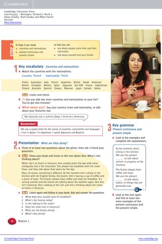 2Presentation What are they doing?
a Think of at least two questions about the photo, then ask a friend your
questions.
b Close your book and listen to the text about Ana. What’s she
thinking about?
When she’s at home in Veracruz, Ana usually starts the day with some
chilaquiles and a hot chocolate. She always has breakfast with her sister
Clara, and they talk about their plans for the day.
Now, of course, everything’s different. At the moment she’s sitting in the
kitchen with her English family, the Grants. She’s having a cup of coffee and
a piece of toast. The Grants always have coffee and toast for breakfast. It’s
raining outside and the Grants are talking about the weather again. But Ana
isn’t listening. She’s looking at the rain and she’s thinking about her sister,
at home in Veracruz.
c Listen again and follow in your book. Ask and answer the questions.
1 What does Ana usually have for breakfast?
2 What’s she having today?
3 Is she talking to her sister?
4 Does her sister live in Veracruz?
5 What are the Grants doing?
6 What’s Ana doing?
8 Module 1
In Step 2 you study
● countries and nationalities
● present continuous and
present simple
STEP2
so that you can
● say where people come from and their
nationality
● talk about yourself and your friends
1Key vocabulary Countries and nationalities
a Match the countries with the nationalities.
Country Poland Nationality Polish
Polish Australian Italy French Argentina British Greek American
Britain Canadian Mexico Spain Japanese the USA France Argentinian
Poland Australia Spanish Greece Mexican Japan Canada Italian
Listen and check.
b S Can you add any more countries and nationalities to your list?
You’ve got two minutes!
c What about you? Say your country/town and nationality, or talk
about your favourite star.
Remember!
We use a capital letter for the names of countries, nationalities and languages.
I live in Japan. I’m Japanese. I speak Japanese and English.
My favourite star is Johnny Depp. I think he’s American.
3Key grammar
Present continuous and
present simple
a Look at the examples and
complete the explanations.
At the moment, Ana’s
sitting in the kitchen.
We use the present
to talk about
actions in progress at the
moment.
The Grants always have
coffee and toast.
We use the present
to talk about
habits, or things that are
generally true.
b Look at the text again
and find at least two
more examples of the
present continuous and
the present simple.
1, 2
© Cambridge University Press www.cambridge.org
Cambridge University Press
0521614333 - Messages: Student’s Book 3
Diana Goodey, Noel Goodey and Miles Craven
Excerpt
More information
 