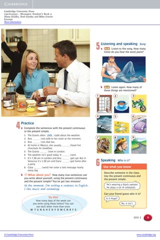 9Unit 1
5Listening and speaking Song
a Listen to the song. How many
times do you hear the word jeans?
6Speaking Who is it?
Describe someone in the class.
Use the present continuous and
the present simple.
Use what you know
Can your friend guess who it is?
He’s wearing a black sweater.
He plays a lot of volleyball.
Is it Hugo?
No, it isn’t.
1 2 3
4 5 6
7 8 9
4Practice
a Complete the sentences with the present continuous
or the present simple.
1 The Grants often (talk) about the weather.
2 Ana (not talk) to her sister at the moment.
3 Ana (not like) tea.
4 At home in Mexico, she usually (have) hot
chocolate for breakfast.
5 The Grants (live) in London.
6 The weather isn’t good today. It (rain).
7 It’s 7.30 am in London and Ana (get up). But in
Veracruz it’s 1.30 am and Clara (go) home after
a party.
8 Clara (send) her sister a text message nearly
every day.
b S What about you? How many true sentences can
you write about yourself, using the present continuous
and the present simple? You’ve got two minutes!
At the moment, I’m writing a sentence in English.
I like music and swimming.
talk
b Listen again. How many of
these things are mentioned?
Try this!
How many days of the week can
you write using these letters? You can
use each letter more than once.
W T U N A H E O Y D M C N R F S
© Cambridge University Press www.cambridge.org
Cambridge University Press
0521614333 - Messages: Student’s Book 3
Diana Goodey, Noel Goodey and Miles Craven
Excerpt
More information
 
