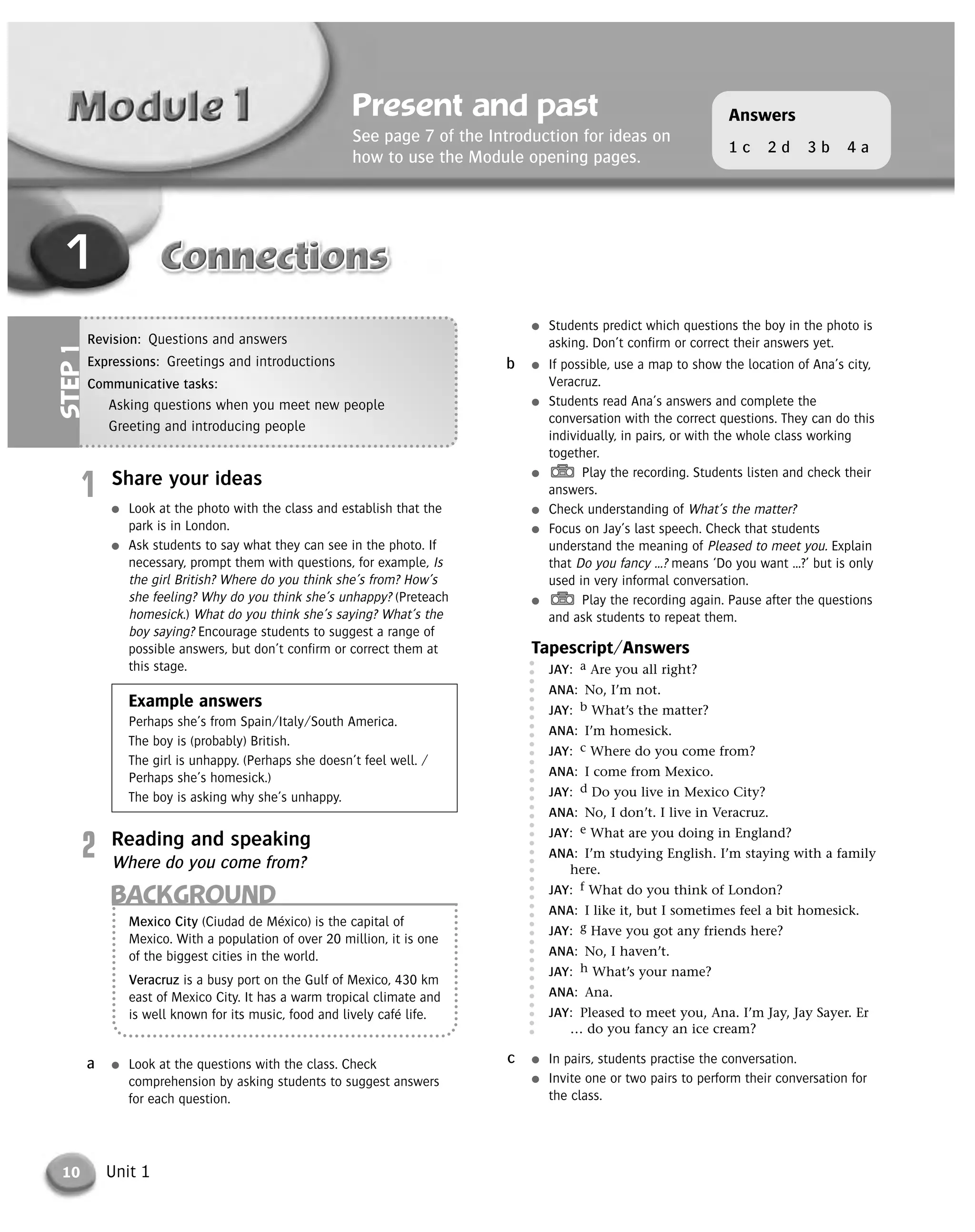 10 Unit 1
1
Present and past
See page 7 of the Introduction for ideas on
how to use the Module opening pages.
Answers
1 c 2 d 3 b 4 a
Revision: Questions and answers
Expressions: Greetings and introductions
Communicative tasks:
Asking questions when you meet new people
Greeting and introducing people
STEP1
BACKGROUND
Mexico City (Ciudad de México) is the capital of
Mexico. With a population of over 20 million, it is one
of the biggest cities in the world.
Veracruz is a busy port on the Gulf of Mexico, 430 km
east of Mexico City. It has a warm tropical climate and
is well known for its music, food and lively café life.
● Students predict which questions the boy in the photo is
asking. Don’t confirm or correct their answers yet.
● If possible, use a map to show the location of Ana’s city,
Veracruz.
● Students read Ana’s answers and complete the
conversation with the correct questions. They can do this
individually, in pairs, or with the whole class working
together.
● Play the recording. Students listen and check their
answers.
● Check understanding of What’s the matter?
● Focus on Jay’s last speech. Check that students
understand the meaning of Pleased to meet you. Explain
that Do you fancy …? means ‘Do you want …?’ but is only
used in very informal conversation.
● Play the recording again. Pause after the questions
and ask students to repeat them.
Tapescript/Answers
JAY: a Are you all right?
ANA: No, I’m not.
JAY: b What’s the matter?
ANA: I’m homesick.
JAY: c Where do you come from?
ANA: I come from Mexico.
JAY: d Do you live in Mexico City?
ANA: No, I don’t. I live in Veracruz.
JAY: e What are you doing in England?
ANA: I’m studying English. I’m staying with a family
here.
JAY: f What do you think of London?
ANA: I like it, but I sometimes feel a bit homesick.
JAY: g Have you got any friends here?
ANA: No, I haven’t.
JAY: h What’s your name?
ANA: Ana.
JAY: Pleased to meet you, Ana. I’m Jay, Jay Sayer. Er
… do you fancy an ice cream?
● In pairs, students practise the conversation.
● Invite one or two pairs to perform their conversation for
the class.
c
b
● Look at the questions with the class. Check
comprehension by asking students to suggest answers
for each question.
a
1 Share your ideas
● Look at the photo with the class and establish that the
park is in London.
● Ask students to say what they can see in the photo. If
necessary, prompt them with questions, for example, Is
the girl British? Where do you think she’s from? How’s
she feeling? Why do you think she’s unhappy? (Preteach
homesick.) What do you think she’s saying? What’s the
boy saying? Encourage students to suggest a range of
possible answers, but don’t confirm or correct them at
this stage.
Example answers
Perhaps she’s from Spain/Italy/South America.
The boy is (probably) British.
The girl is unhappy. (Perhaps she doesn’t feel well. /
Perhaps she’s homesick.)
The boy is asking why she’s unhappy.
2 Reading and speaking
Where do you come from?
© Cambridge University Press www.cambridge.org
Cambridge University Press
052161435X - Messages 3: Teacher’s Book
Meredith Levy Diana Goodey
Excerpt
More information
 