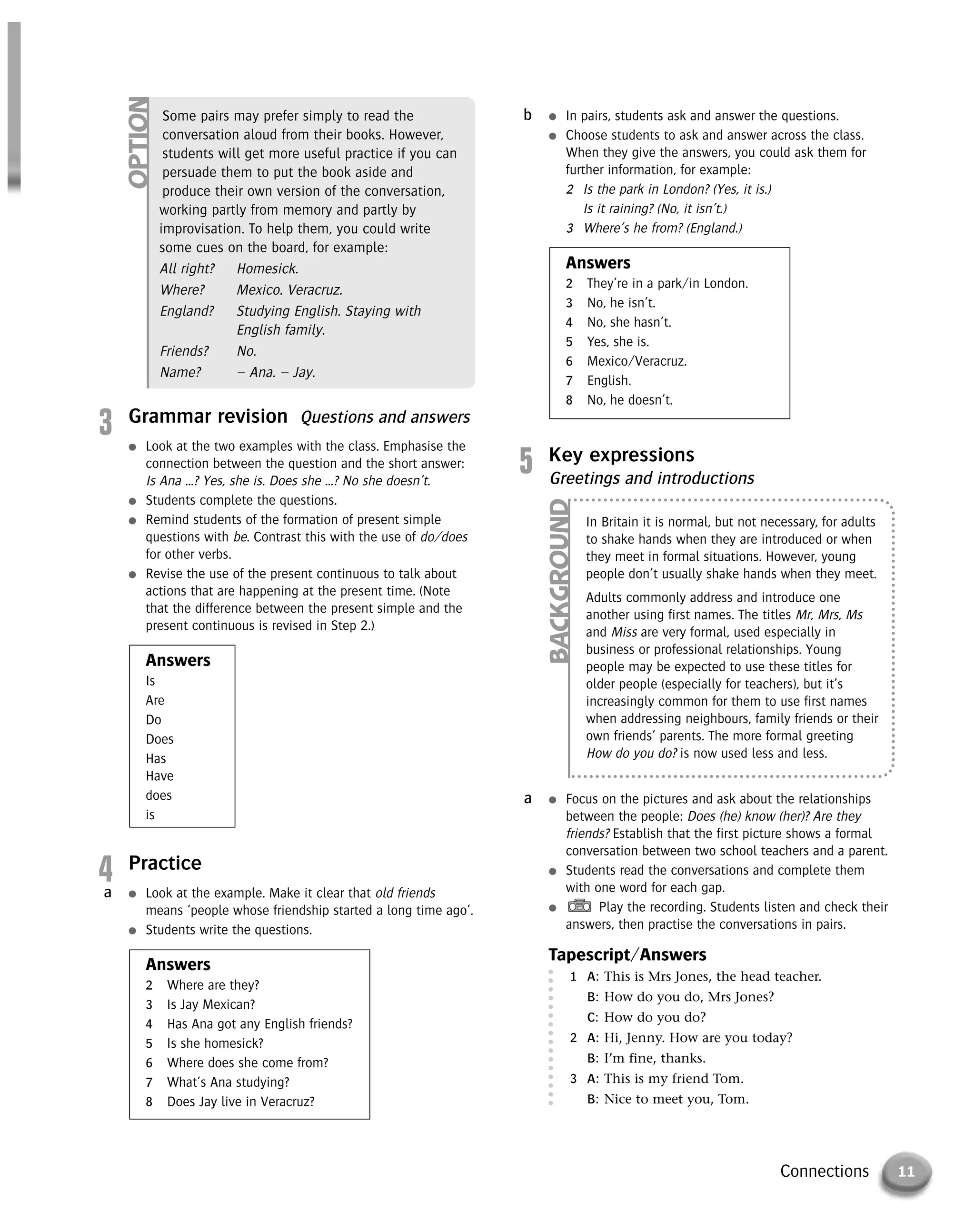 11Connections
3 Grammar revision Questions and answers
● Look at the two examples with the class. Emphasise the
connection between the question and the short answer:
Is Ana …? Yes, she is. Does she …? No she doesn’t.
● Students complete the questions.
● Remind students of the formation of present simple
questions with be. Contrast this with the use of do/does
for other verbs.
● Revise the use of the present continuous to talk about
actions that are happening at the present time. (Note
that the difference between the present simple and the
present continuous is revised in Step 2.)
Answers
Is
Are
Do
Does
Has
Have
does
is
4 Practice
● Look at the example. Make it clear that old friends
means ‘people whose friendship started a long time ago’.
● Students write the questions.
Answers
2 Where are they?
3 Is Jay Mexican?
4 Has Ana got any English friends?
5 Is she homesick?
6 Where does she come from?
7 What’s Ana studying?
8 Does Jay live in Veracruz?
a
● In pairs, students ask and answer the questions.
● Choose students to ask and answer across the class.
When they give the answers, you could ask them for
further information, for example:
2 Is the park in London? (Yes, it is.)
Is it raining? (No, it isn’t.)
3 Where’s he from? (England.)
Answers
2 They’re in a park/in London.
3 No, he isn’t.
4 No, she hasn’t.
5 Yes, she is.
6 Mexico/Veracruz.
7 English.
8 No, he doesn’t.
b
5 Key expressions
Greetings and introductions
● Focus on the pictures and ask about the relationships
between the people: Does (he) know (her)? Are they
friends? Establish that the first picture shows a formal
conversation between two school teachers and a parent.
● Students read the conversations and complete them
with one word for each gap.
● Play the recording. Students listen and check their
answers, then practise the conversations in pairs.
Tapescript/Answers
1 A: This is Mrs Jones, the head teacher.
B: How do you do, Mrs Jones?
C: How do you do?
2 A: Hi, Jenny. How are you today?
B: I’m fine, thanks.
3 A: This is my friend Tom.
B: Nice to meet you, Tom.
a
Some pairs may prefer simply to read the
conversation aloud from their books. However,
students will get more useful practice if you can
persuade them to put the book aside and
produce their own version of the conversation,
working partly from memory and partly by
improvisation. To help them, you could write
some cues on the board, for example:
All right? Homesick.
Where? Mexico. Veracruz.
England? Studying English. Staying with
English family.
Friends? No.
Name? – Ana. – Jay.
OPTION
In Britain it is normal, but not necessary, for adults
to shake hands when they are introduced or when
they meet in formal situations. However, young
people don’t usually shake hands when they meet.
Adults commonly address and introduce one
another using first names. The titles Mr, Mrs, Ms
and Miss are very formal, used especially in
business or professional relationships. Young
people may be expected to use these titles for
older people (especially for teachers), but it’s
increasingly common for them to use first names
when addressing neighbours, family friends or their
own friends’ parents. The more formal greeting
How do you do? is now used less and less.
BACKGROUND
© Cambridge University Press www.cambridge.org
Cambridge University Press
052161435X - Messages 3: Teacher’s Book
Meredith Levy Diana Goodey
Excerpt
More information
 