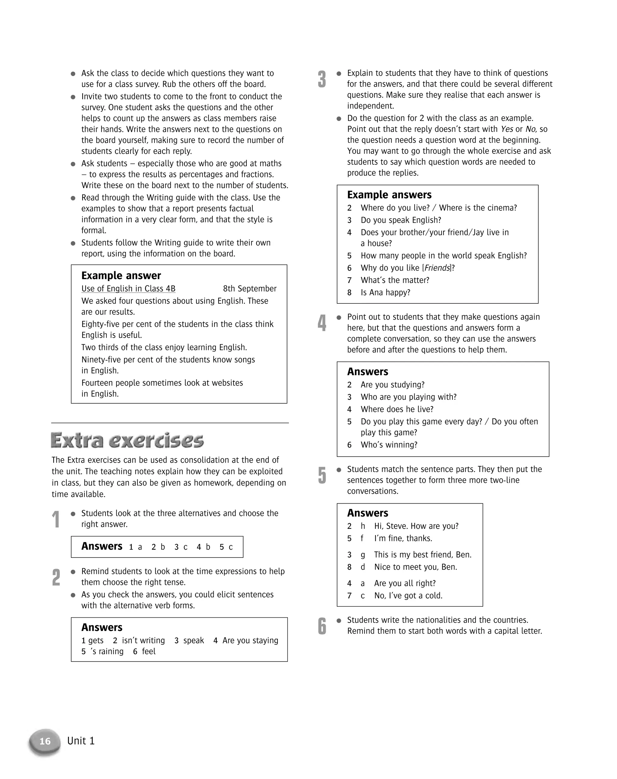16 Unit 1
3
● Explain to students that they have to think of questions
for the answers, and that there could be several different
questions. Make sure they realise that each answer is
independent.
● Do the question for 2 with the class as an example.
Point out that the reply doesn’t start with Yes or No, so
the question needs a question word at the beginning.
You may want to go through the whole exercise and ask
students to say which question words are needed to
produce the replies.
Example answers
2 Where do you live? / Where is the cinema?
3 Do you speak English?
4 Does your brother/your friend/Jay live in
a house?
5 How many people in the world speak English?
6 Why do you like [Friends]?
7 What’s the matter?
8 Is Ana happy?
4
● Point out to students that they make questions again
here, but that the questions and answers form a
complete conversation, so they can use the answers
before and after the questions to help them.
Answers
2 Are you studying?
3 Who are you playing with?
4 Where does he live?
5 Do you play this game every day? / Do you often
play this game?
6 Who’s winning?
5
● Students match the sentence parts. They then put the
sentences together to form three more two-line
conversations.
Answers
2 h Hi, Steve. How are you?
5 f I’m fine, thanks.
3 g This is my best friend, Ben.
8 d Nice to meet you, Ben.
4 a Are you all right?
7 c No, I’ve got a cold.
6
● Students write the nationalities and the countries.
Remind them to start both words with a capital letter.
● Ask the class to decide which questions they want to
use for a class survey. Rub the others off the board.
● Invite two students to come to the front to conduct the
survey. One student asks the questions and the other
helps to count up the answers as class members raise
their hands. Write the answers next to the questions on
the board yourself, making sure to record the number of
students clearly for each reply.
● Ask students – especially those who are good at maths
– to express the results as percentages and fractions.
Write these on the board next to the number of students.
● Read through the Writing guide with the class. Use the
examples to show that a report presents factual
information in a very clear form, and that the style is
formal.
● Students follow the Writing guide to write their own
report, using the information on the board.
Example answer
Use of English in Class 4B 8th September
We asked four questions about using English. These
are our results.
Eighty-five per cent of the students in the class think
English is useful.
Two thirds of the class enjoy learning English.
Ninety-five per cent of the students know songs
in English.
Fourteen people sometimes look at websites
in English.
The Extra exercises can be used as consolidation at the end of
the unit. The teaching notes explain how they can be exploited
in class, but they can also be given as homework, depending on
time available.
1
● Students look at the three alternatives and choose the
right answer.
Answers 1 a 2 b 3 c 4 b 5 c
2
● Remind students to look at the time expressions to help
them choose the right tense.
● As you check the answers, you could elicit sentences
with the alternative verb forms.
Answers
1 gets 2 isn’t writing 3 speak 4 Are you staying
5 ’s raining 6 feel
© Cambridge University Press www.cambridge.org
Cambridge University Press
052161435X - Messages 3: Teacher’s Book
Meredith Levy Diana Goodey
Excerpt
More information
 