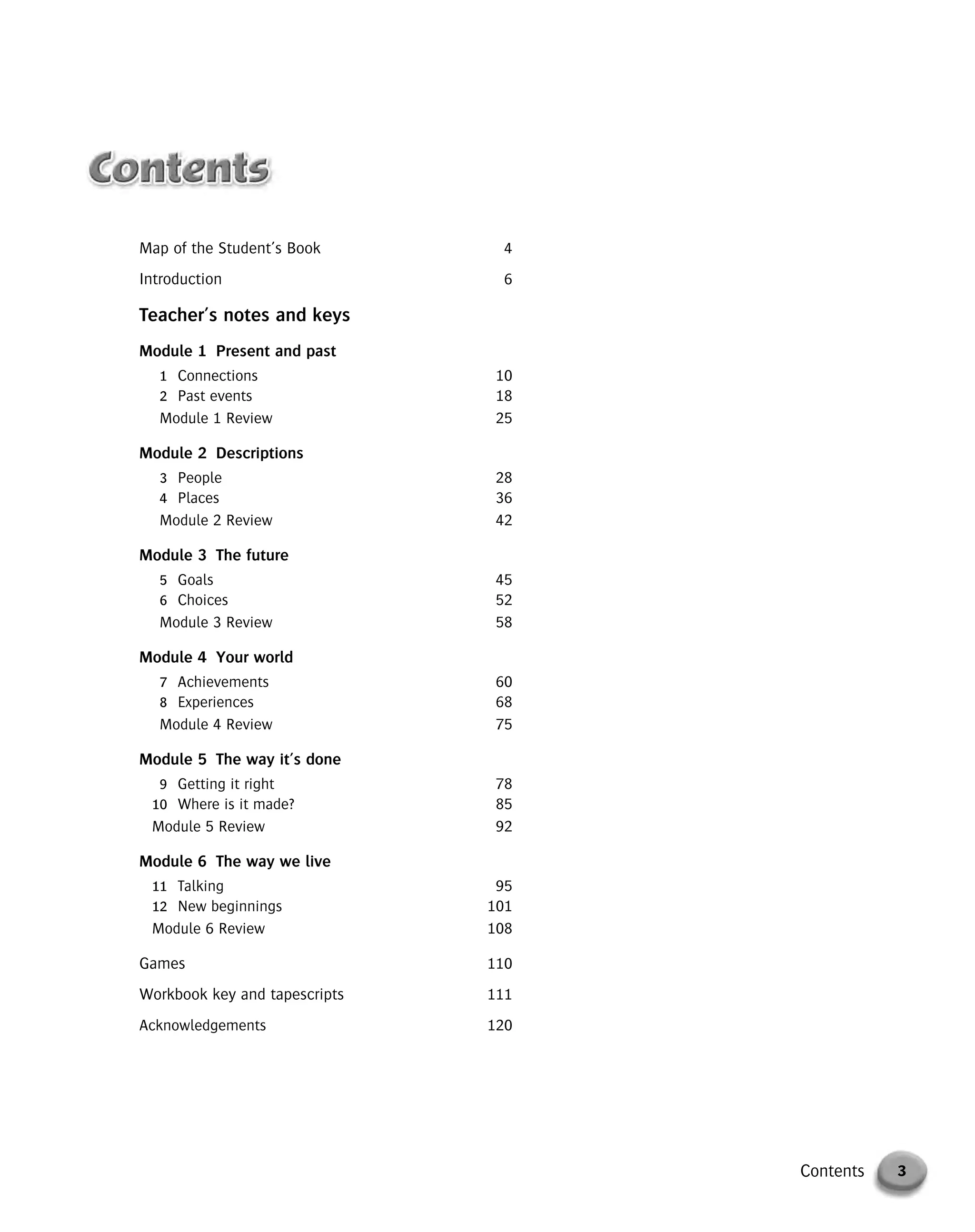 Map of the Student’s Book 4
Introduction 6
Teacher’s notes and keys
Module 1 Present and past
1 Connections 10
2 Past events 18
Module 1 Review 25
Module 2 Descriptions
3 People 28
4 Places 36
Module 2 Review 42
Module 3 The future
5 Goals 45
6 Choices 52
Module 3 Review 58
Module 4 Your world
7 Achievements 60
8 Experiences 68
Module 4 Review 75
Module 5 The way it’s done
9 Getting it right 78
10 Where is it made? 85
Module 5 Review 92
Module 6 The way we live
11 Talking 95
12 New beginnings 101
Module 6 Review 108
Games 110
Workbook key and tapescripts 111
Acknowledgements 120
3Contents
© Cambridge University Press www.cambridge.org
Cambridge University Press
052161435X - Messages 3: Teacher’s Book
Meredith Levy Diana Goodey
Frontmatter
More information
 