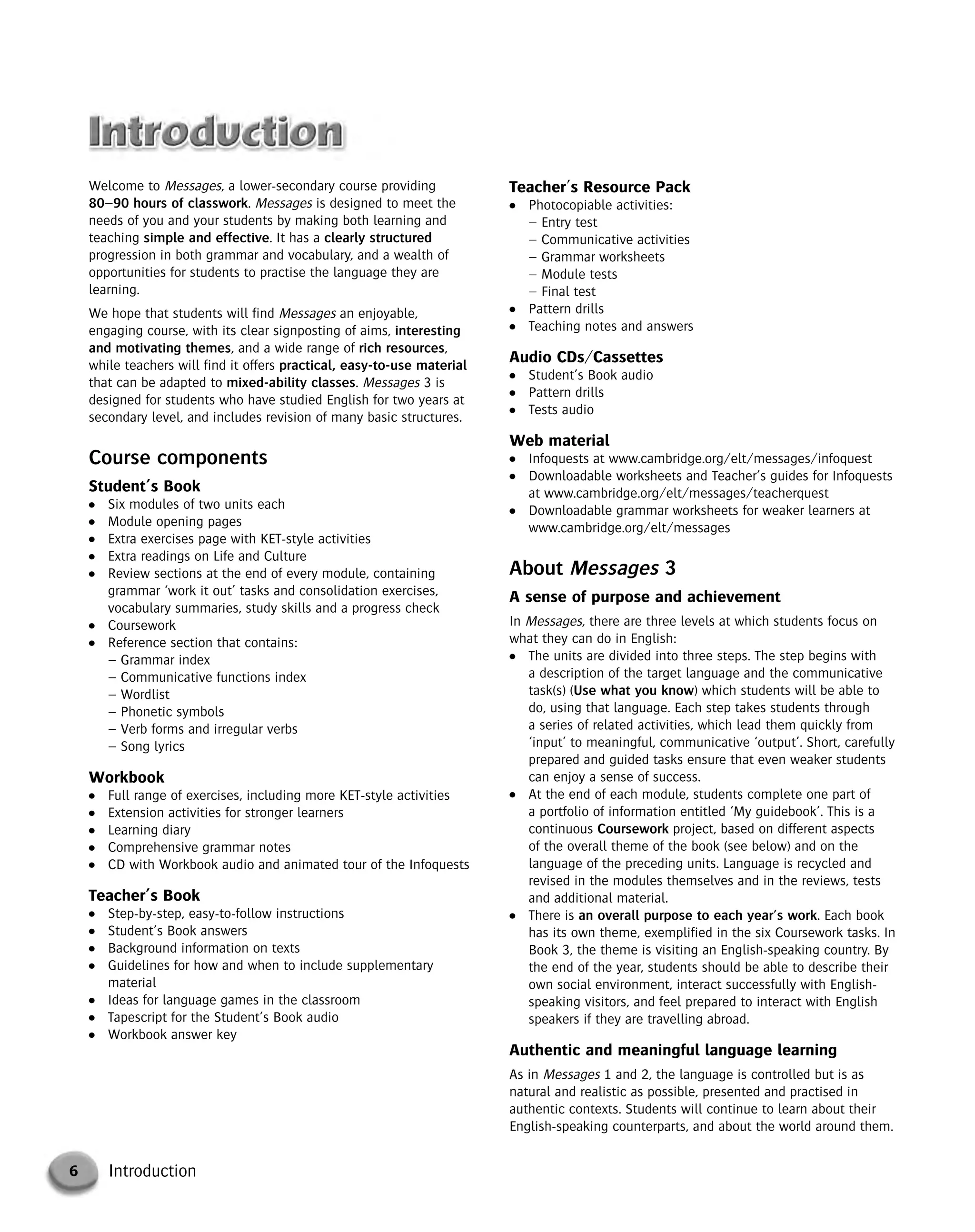 6 Introduction
Welcome to Messages, a lower-secondary course providing
80–90 hours of classwork. Messages is designed to meet the
needs of you and your students by making both learning and
teaching simple and effective. It has a clearly structured
progression in both grammar and vocabulary, and a wealth of
opportunities for students to practise the language they are
learning.
We hope that students will find Messages an enjoyable,
engaging course, with its clear signposting of aims, interesting
and motivating themes, and a wide range of rich resources,
while teachers will find it offers practical, easy-to-use material
that can be adapted to mixed-ability classes. Messages 3 is
designed for students who have studied English for two years at
secondary level, and includes revision of many basic structures.
Course components
Student’s Book
● Six modules of two units each
● Module opening pages
● Extra exercises page with KET-style activities
● Extra readings on Life and Culture
● Review sections at the end of every module, containing
grammar ‘work it out’ tasks and consolidation exercises,
vocabulary summaries, study skills and a progress check
● Coursework
● Reference section that contains:
– Grammar index
– Communicative functions index
– Wordlist
– Phonetic symbols
– Verb forms and irregular verbs
– Song lyrics
Workbook
● Full range of exercises, including more KET-style activities
● Extension activities for stronger learners
● Learning diary
● Comprehensive grammar notes
● CD with Workbook audio and animated tour of the Infoquests
Teacher’s Book
● Step-by-step, easy-to-follow instructions
● Student’s Book answers
● Background information on texts
● Guidelines for how and when to include supplementary
material
● Ideas for language games in the classroom
● Tapescript for the Student’s Book audio
● Workbook answer key
Teacher's Resource Pack
● Photocopiable activities:
– Entry test
– Communicative activities
– Grammar worksheets
– Module tests
– Final test
● Pattern drills
● Teaching notes and answers
Audio CDs/Cassettes
● Student’s Book audio
● Pattern drills
● Tests audio
Web material
● Infoquests at www.cambridge.org/elt/messages/infoquest
● Downloadable worksheets and Teacher’s guides for Infoquests
at www.cambridge.org/elt/messages/teacherquest
● Downloadable grammar worksheets for weaker learners at
www.cambridge.org/elt/messages
About Messages 3
A sense of purpose and achievement
In Messages, there are three levels at which students focus on
what they can do in English:
● The units are divided into three steps. The step begins with
a description of the target language and the communicative
task(s) (Use what you know) which students will be able to
do, using that language. Each step takes students through
a series of related activities, which lead them quickly from
‘input’ to meaningful, communicative ‘output’. Short, carefully
prepared and guided tasks ensure that even weaker students
can enjoy a sense of success.
● At the end of each module, students complete one part of
a portfolio of information entitled ‘My guidebook’. This is a
continuous Coursework project, based on different aspects
of the overall theme of the book (see below) and on the
language of the preceding units. Language is recycled and
revised in the modules themselves and in the reviews, tests
and additional material.
● There is an overall purpose to each year’s work. Each book
has its own theme, exemplified in the six Coursework tasks. In
Book 3, the theme is visiting an English-speaking country. By
the end of the year, students should be able to describe their
own social environment, interact successfully with English-
speaking visitors, and feel prepared to interact with English
speakers if they are travelling abroad.
Authentic and meaningful language learning
As in Messages 1 and 2, the language is controlled but is as
natural and realistic as possible, presented and practised in
authentic contexts. Students will continue to learn about their
English-speaking counterparts, and about the world around them.
© Cambridge University Press www.cambridge.org
Cambridge University Press
052161435X - Messages 3: Teacher’s Book
Meredith Levy Diana Goodey
Frontmatter
More information
 