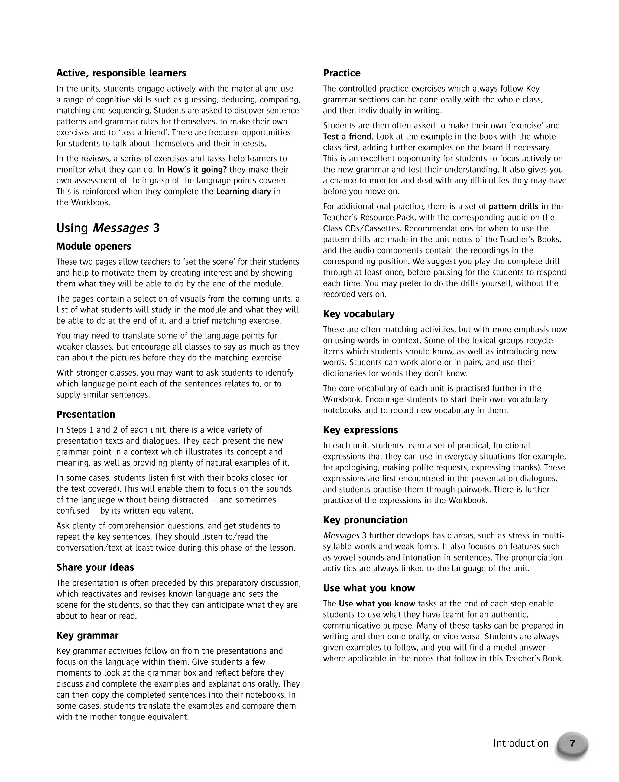7Introduction
Active, responsible learners
In the units, students engage actively with the material and use
a range of cognitive skills such as guessing, deducing, comparing,
matching and sequencing. Students are asked to discover sentence
patterns and grammar rules for themselves, to make their own
exercises and to ‘test a friend’. There are frequent opportunities
for students to talk about themselves and their interests.
In the reviews, a series of exercises and tasks help learners to
monitor what they can do. In How’s it going? they make their
own assessment of their grasp of the language points covered.
This is reinforced when they complete the Learning diary in
the Workbook.
Using Messages 3
Module openers
These two pages allow teachers to ‘set the scene’ for their students
and help to motivate them by creating interest and by showing
them what they will be able to do by the end of the module.
The pages contain a selection of visuals from the coming units, a
list of what students will study in the module and what they will
be able to do at the end of it, and a brief matching exercise.
You may need to translate some of the language points for
weaker classes, but encourage all classes to say as much as they
can about the pictures before they do the matching exercise.
With stronger classes, you may want to ask students to identify
which language point each of the sentences relates to, or to
supply similar sentences.
Presentation
In Steps 1 and 2 of each unit, there is a wide variety of
presentation texts and dialogues. They each present the new
grammar point in a context which illustrates its concept and
meaning, as well as providing plenty of natural examples of it.
In some cases, students listen first with their books closed (or
the text covered). This will enable them to focus on the sounds
of the language without being distracted – and sometimes
confused – by its written equivalent.
Ask plenty of comprehension questions, and get students to
repeat the key sentences. They should listen to/read the
conversation/text at least twice during this phase of the lesson.
Share your ideas
The presentation is often preceded by this preparatory discussion,
which reactivates and revises known language and sets the
scene for the students, so that they can anticipate what they are
about to hear or read.
Key grammar
Key grammar activities follow on from the presentations and
focus on the language within them. Give students a few
moments to look at the grammar box and reflect before they
discuss and complete the examples and explanations orally. They
can then copy the completed sentences into their notebooks. In
some cases, students translate the examples and compare them
with the mother tongue equivalent.
Practice
The controlled practice exercises which always follow Key
grammar sections can be done orally with the whole class,
and then individually in writing.
Students are then often asked to make their own ‘exercise’ and
Test a friend. Look at the example in the book with the whole
class first, adding further examples on the board if necessary.
This is an excellent opportunity for students to focus actively on
the new grammar and test their understanding. It also gives you
a chance to monitor and deal with any difficulties they may have
before you move on.
For additional oral practice, there is a set of pattern drills in the
Teacher’s Resource Pack, with the corresponding audio on the
Class CDs/Cassettes. Recommendations for when to use the
pattern drills are made in the unit notes of the Teacher’s Books,
and the audio components contain the recordings in the
corresponding position. We suggest you play the complete drill
through at least once, before pausing for the students to respond
each time. You may prefer to do the drills yourself, without the
recorded version.
Key vocabulary
These are often matching activities, but with more emphasis now
on using words in context. Some of the lexical groups recycle
items which students should know, as well as introducing new
words. Students can work alone or in pairs, and use their
dictionaries for words they don’t know.
The core vocabulary of each unit is practised further in the
Workbook. Encourage students to start their own vocabulary
notebooks and to record new vocabulary in them.
Key expressions
In each unit, students learn a set of practical, functional
expressions that they can use in everyday situations (for example,
for apologising, making polite requests, expressing thanks). These
expressions are first encountered in the presentation dialogues,
and students practise them through pairwork. There is further
practice of the expressions in the Workbook.
Key pronunciation
Messages 3 further develops basic areas, such as stress in multi-
syllable words and weak forms. It also focuses on features such
as vowel sounds and intonation in sentences. The pronunciation
activities are always linked to the language of the unit.
Use what you know
The Use what you know tasks at the end of each step enable
students to use what they have learnt for an authentic,
communicative purpose. Many of these tasks can be prepared in
writing and then done orally, or vice versa. Students are always
given examples to follow, and you will find a model answer
where applicable in the notes that follow in this Teacher’s Book.
© Cambridge University Press www.cambridge.org
Cambridge University Press
052161435X - Messages 3: Teacher’s Book
Meredith Levy Diana Goodey
Frontmatter
More information
 