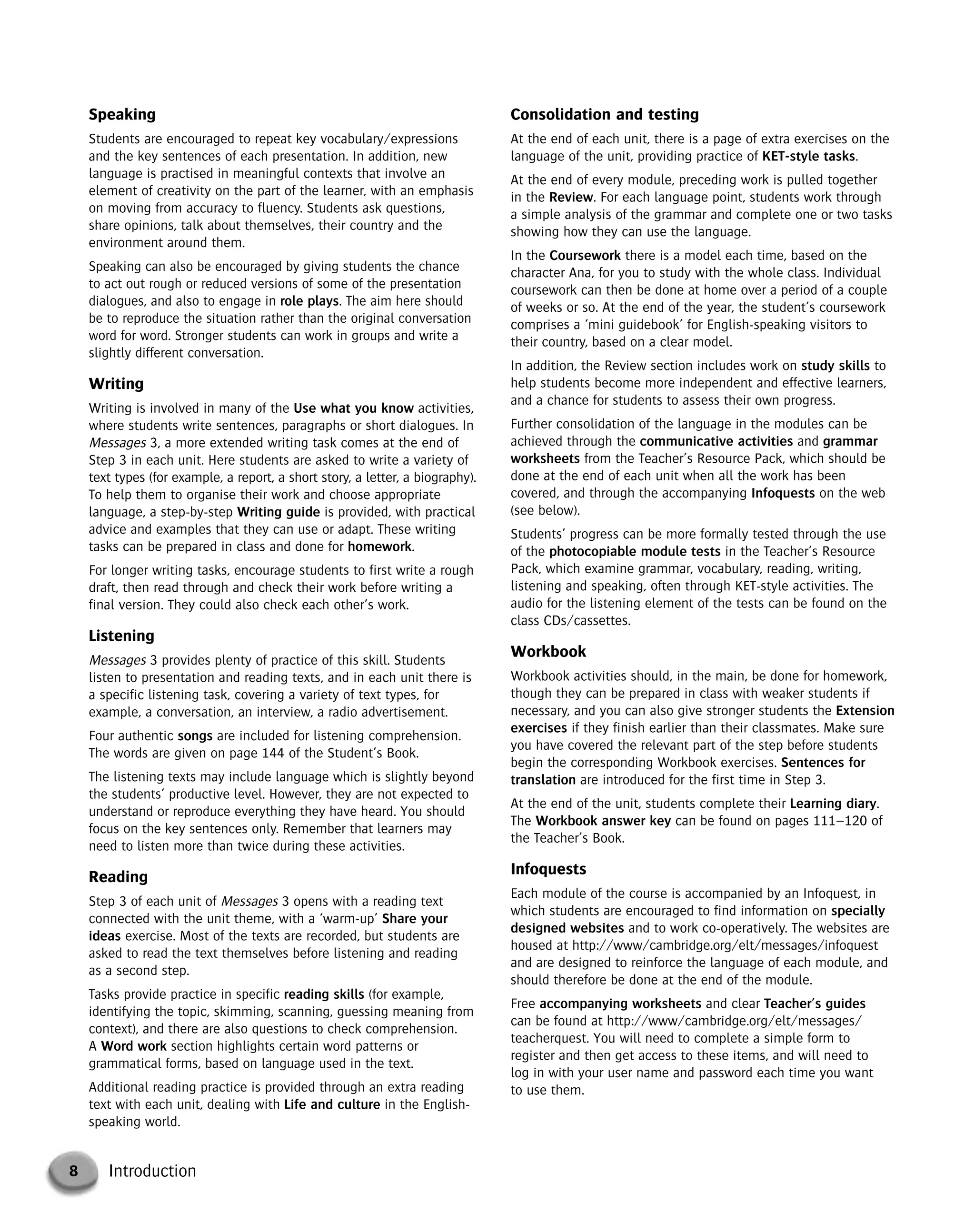 8 Introduction
Speaking
Students are encouraged to repeat key vocabulary/expressions
and the key sentences of each presentation. In addition, new
language is practised in meaningful contexts that involve an
element of creativity on the part of the learner, with an emphasis
on moving from accuracy to fluency. Students ask questions,
share opinions, talk about themselves, their country and the
environment around them.
Speaking can also be encouraged by giving students the chance
to act out rough or reduced versions of some of the presentation
dialogues, and also to engage in role plays. The aim here should
be to reproduce the situation rather than the original conversation
word for word. Stronger students can work in groups and write a
slightly different conversation.
Writing
Writing is involved in many of the Use what you know activities,
where students write sentences, paragraphs or short dialogues. In
Messages 3, a more extended writing task comes at the end of
Step 3 in each unit. Here students are asked to write a variety of
text types (for example, a report, a short story, a letter, a biography).
To help them to organise their work and choose appropriate
language, a step-by-step Writing guide is provided, with practical
advice and examples that they can use or adapt. These writing
tasks can be prepared in class and done for homework.
For longer writing tasks, encourage students to first write a rough
draft, then read through and check their work before writing a
final version. They could also check each other’s work.
Listening
Messages 3 provides plenty of practice of this skill. Students
listen to presentation and reading texts, and in each unit there is
a specific listening task, covering a variety of text types, for
example, a conversation, an interview, a radio advertisement.
Four authentic songs are included for listening comprehension.
The words are given on page 144 of the Student’s Book.
The listening texts may include language which is slightly beyond
the students’ productive level. However, they are not expected to
understand or reproduce everything they have heard. You should
focus on the key sentences only. Remember that learners may
need to listen more than twice during these activities.
Reading
Step 3 of each unit of Messages 3 opens with a reading text
connected with the unit theme, with a ‘warm-up’ Share your
ideas exercise. Most of the texts are recorded, but students are
asked to read the text themselves before listening and reading
as a second step.
Tasks provide practice in specific reading skills (for example,
identifying the topic, skimming, scanning, guessing meaning from
context), and there are also questions to check comprehension.
A Word work section highlights certain word patterns or
grammatical forms, based on language used in the text.
Additional reading practice is provided through an extra reading
text with each unit, dealing with Life and culture in the English-
speaking world.
Consolidation and testing
At the end of each unit, there is a page of extra exercises on the
language of the unit, providing practice of KET-style tasks.
At the end of every module, preceding work is pulled together
in the Review. For each language point, students work through
a simple analysis of the grammar and complete one or two tasks
showing how they can use the language.
In the Coursework there is a model each time, based on the
character Ana, for you to study with the whole class. Individual
coursework can then be done at home over a period of a couple
of weeks or so. At the end of the year, the student’s coursework
comprises a ‘mini guidebook’ for English-speaking visitors to
their country, based on a clear model.
In addition, the Review section includes work on study skills to
help students become more independent and effective learners,
and a chance for students to assess their own progress.
Further consolidation of the language in the modules can be
achieved through the communicative activities and grammar
worksheets from the Teacher’s Resource Pack, which should be
done at the end of each unit when all the work has been
covered, and through the accompanying Infoquests on the web
(see below).
Students’ progress can be more formally tested through the use
of the photocopiable module tests in the Teacher’s Resource
Pack, which examine grammar, vocabulary, reading, writing,
listening and speaking, often through KET-style activities. The
audio for the listening element of the tests can be found on the
class CDs/cassettes.
Workbook
Workbook activities should, in the main, be done for homework,
though they can be prepared in class with weaker students if
necessary, and you can also give stronger students the Extension
exercises if they finish earlier than their classmates. Make sure
you have covered the relevant part of the step before students
begin the corresponding Workbook exercises. Sentences for
translation are introduced for the first time in Step 3.
At the end of the unit, students complete their Learning diary.
The Workbook answer key can be found on pages 111–120 of
the Teacher’s Book.
Infoquests
Each module of the course is accompanied by an Infoquest, in
which students are encouraged to find information on specially
designed websites and to work co-operatively. The websites are
housed at http://www/cambridge.org/elt/messages/infoquest
and are designed to reinforce the language of each module, and
should therefore be done at the end of the module.
Free accompanying worksheets and clear Teacher’s guides
can be found at http://www/cambridge.org/elt/messages/
teacherquest. You will need to complete a simple form to
register and then get access to these items, and will need to
log in with your user name and password each time you want
to use them.
© Cambridge University Press www.cambridge.org
Cambridge University Press
052161435X - Messages 3: Teacher’s Book
Meredith Levy Diana Goodey
Frontmatter
More information
 